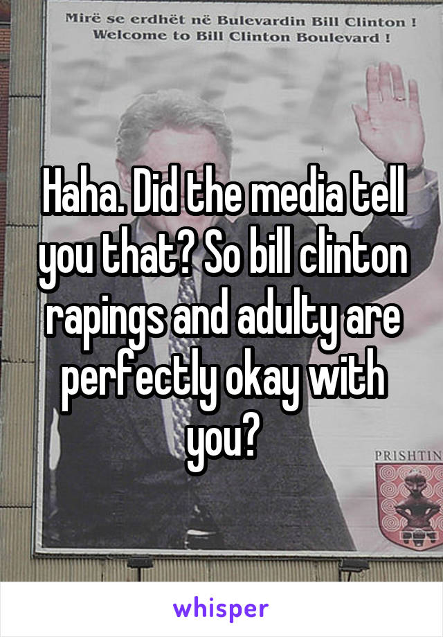 Haha. Did the media tell you that? So bill clinton rapings and adulty are perfectly okay with you?