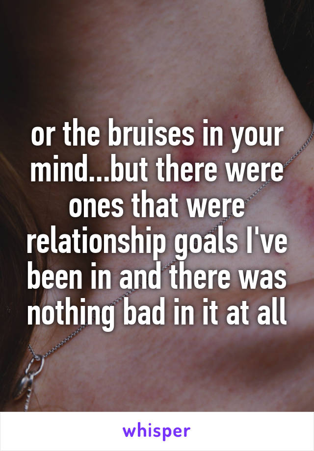 or the bruises in your mind...but there were ones that were relationship goals I've been in and there was nothing bad in it at all