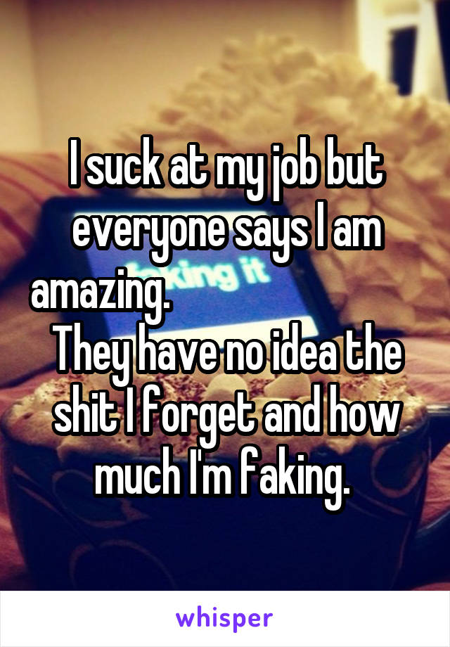 I suck at my job but everyone says I am amazing.                              
They have no idea the shit I forget and how much I'm faking. 