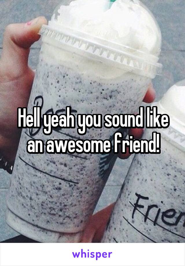 Hell yeah you sound like an awesome friend!