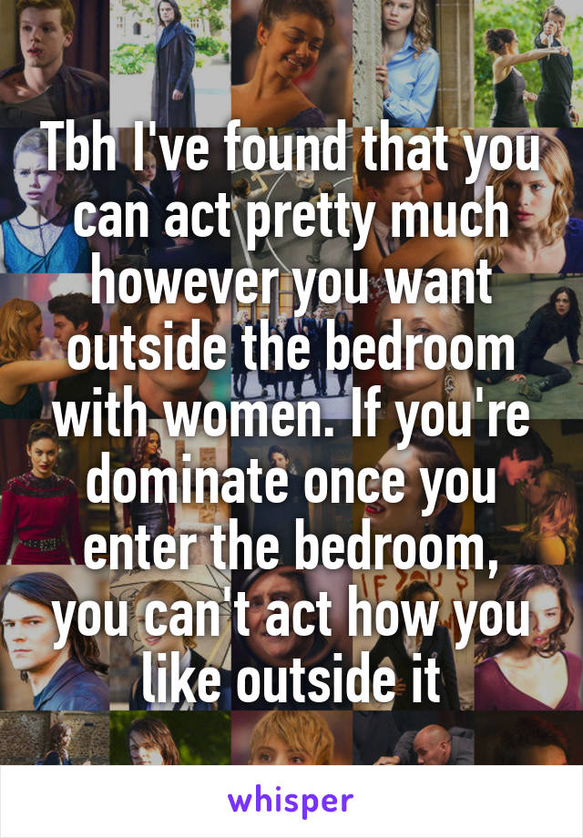 Tbh I've found that you can act pretty much however you want outside the bedroom with women. If you're dominate once you enter the bedroom, you can't act how you like outside it