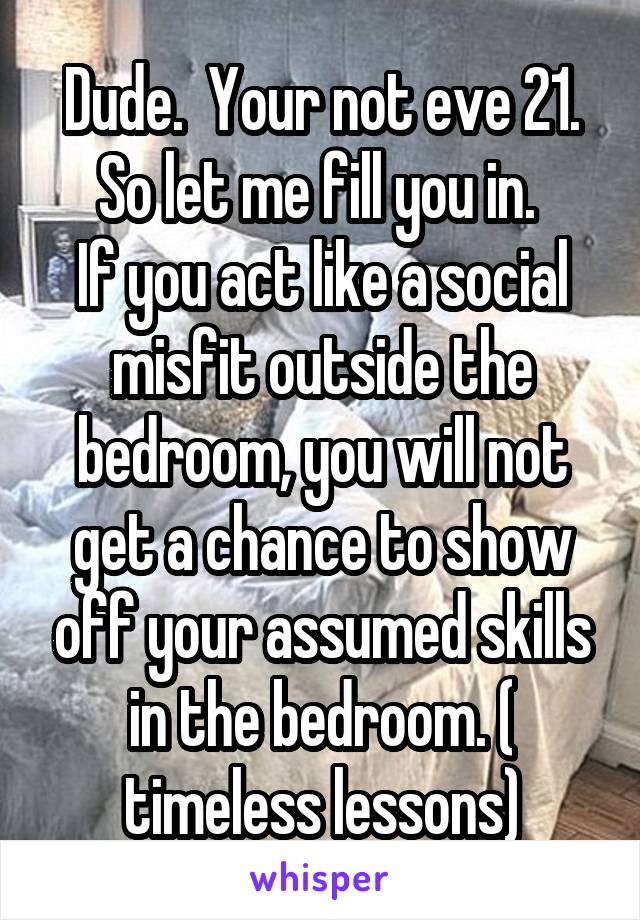 Dude.  Your not eve 21. So let me fill you in. 
If you act like a social misfit outside the bedroom, you will not get a chance to show off your assumed skills in the bedroom. ( timeless lessons)