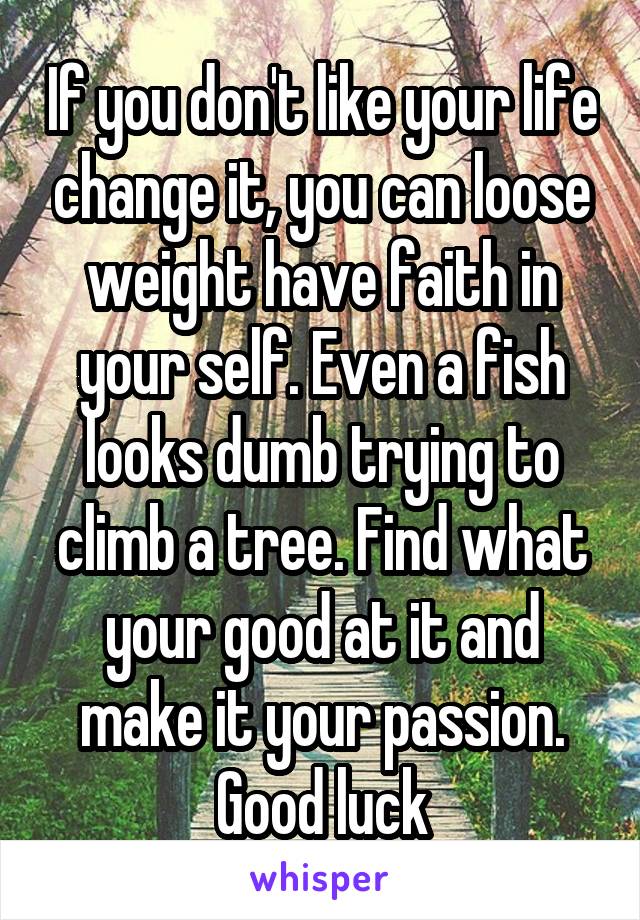 If you don't like your life change it, you can loose weight have faith in your self. Even a fish looks dumb trying to climb a tree. Find what your good at it and make it your passion. Good luck