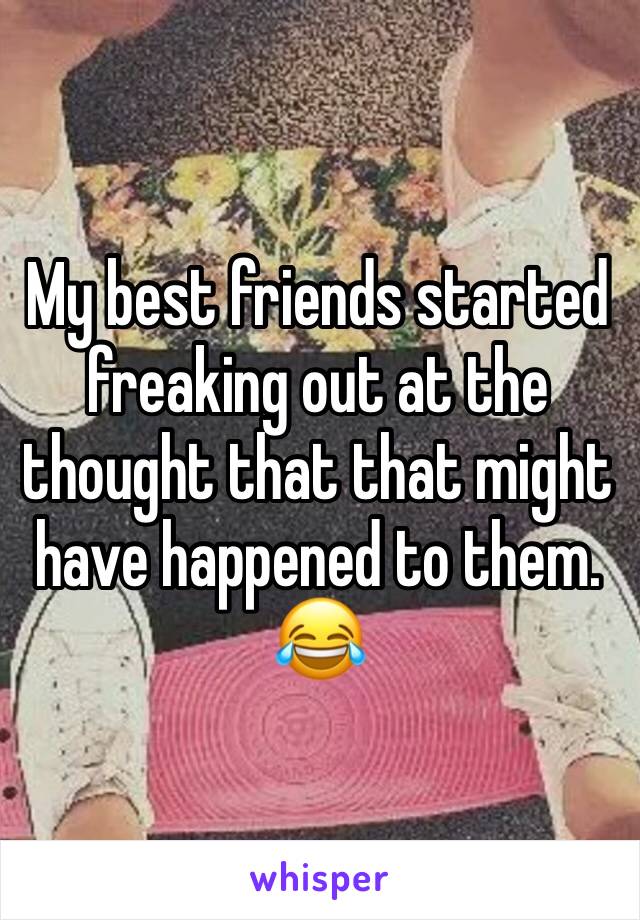 My best friends started freaking out at the thought that that might have happened to them. 😂