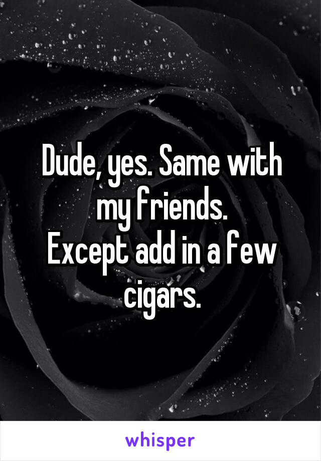 Dude, yes. Same with my friends.
Except add in a few cigars.