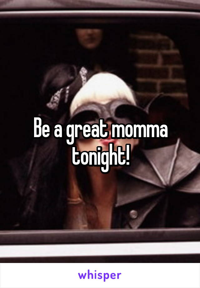 Be a great momma tonight!