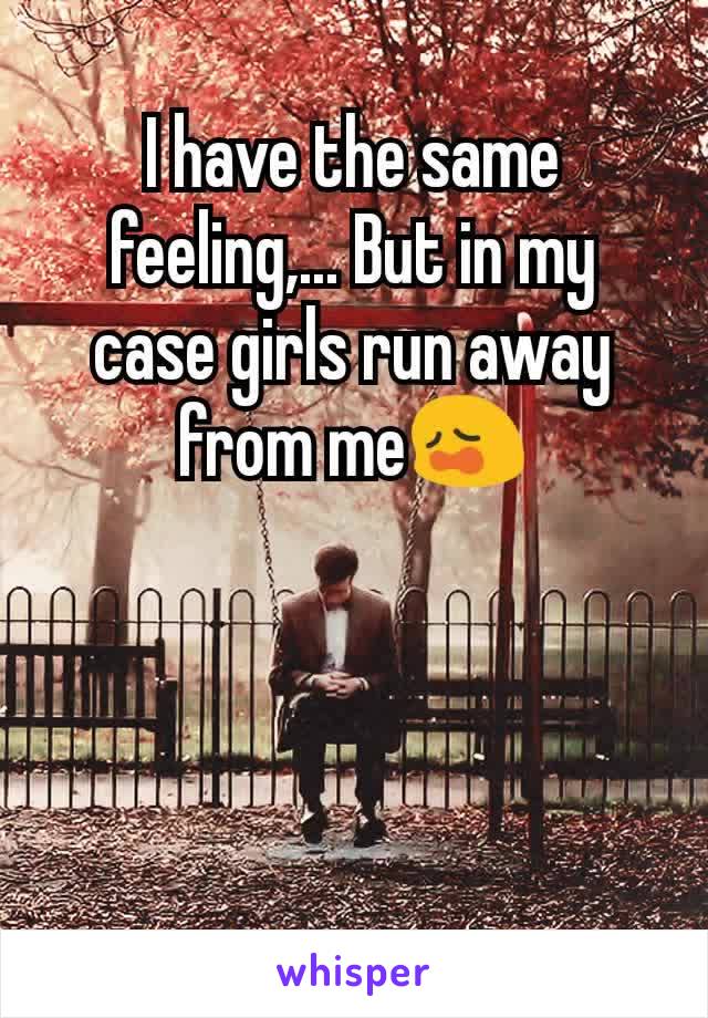 I have the same feeling,... But in my case girls run away from me😩