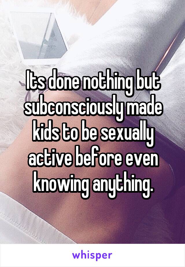 Its done nothing but subconsciously made kids to be sexually active before even knowing anything.