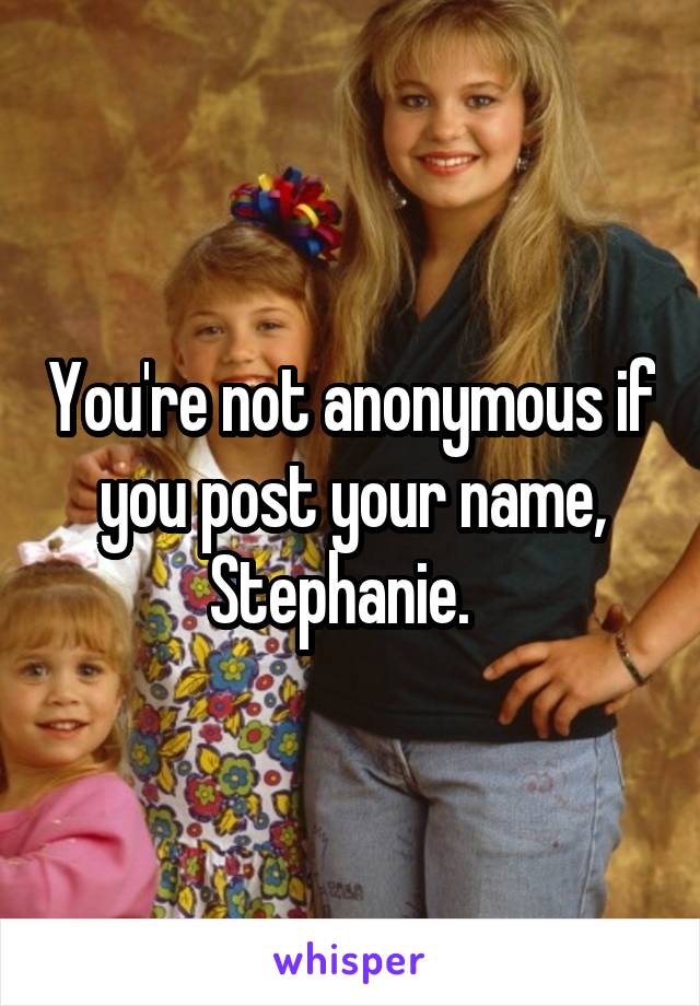 You're not anonymous if you post your name, Stephanie.  