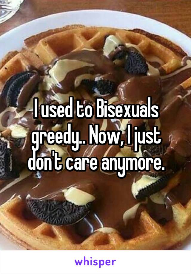 I used to Bisexuals greedy.. Now, I just don't care anymore.