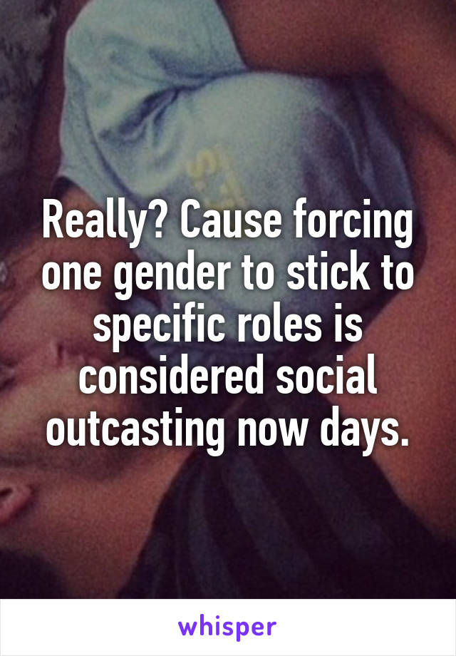 Really? Cause forcing one gender to stick to specific roles is considered social outcasting now days.