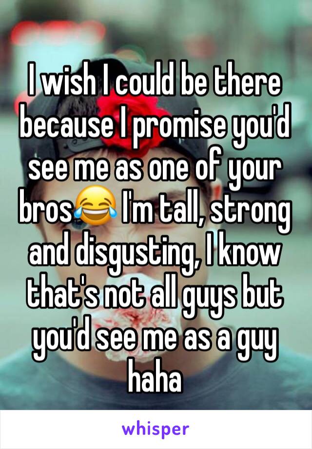 I wish I could be there because I promise you'd see me as one of your bros😂 I'm tall, strong and disgusting, I know that's not all guys but you'd see me as a guy haha