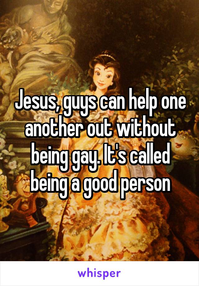 Jesus, guys can help one another out without being gay. It's called being a good person