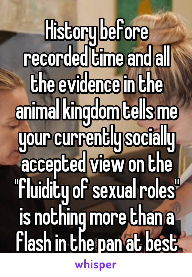 History before recorded time and all the evidence in the animal kingdom tells me your currently socially accepted view on the "fluidity of sexual roles" is nothing more than a flash in the pan at best