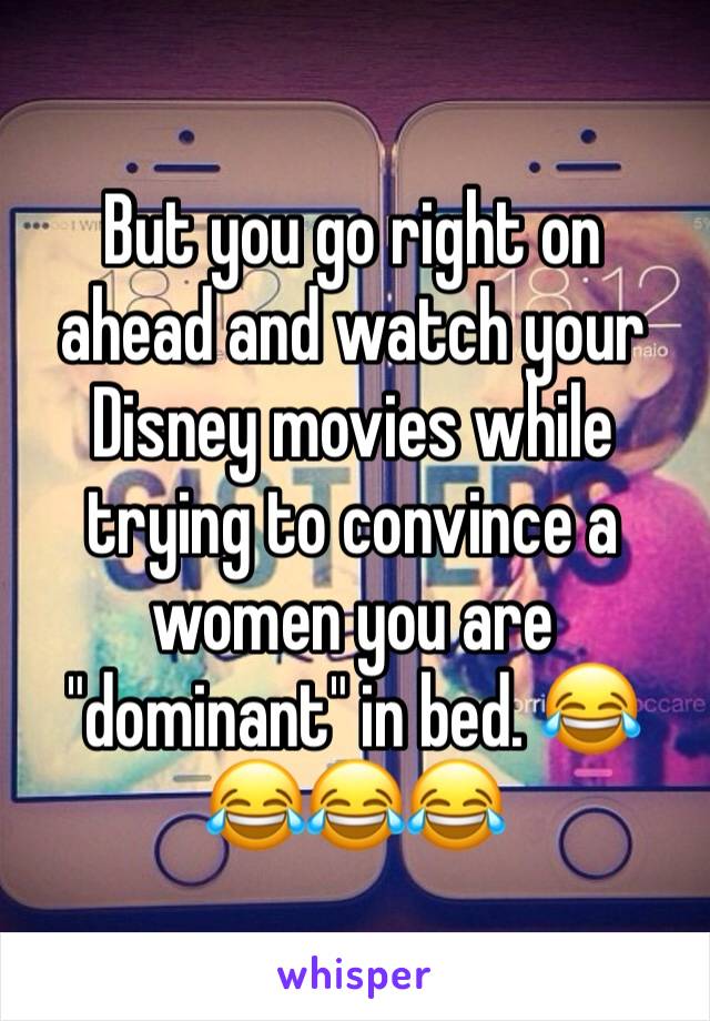 But you go right on ahead and watch your Disney movies while trying to convince a women you are "dominant" in bed. 😂😂😂😂