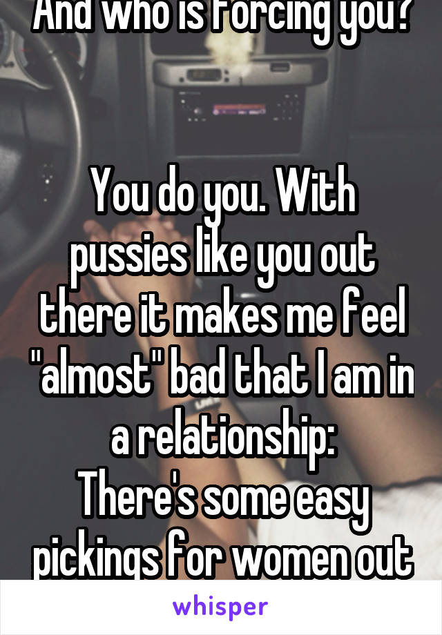 And who is forcing you? 

You do you. With pussies like you out there it makes me feel "almost" bad that I am in a relationship:
There's some easy pickings for women out there apparently 