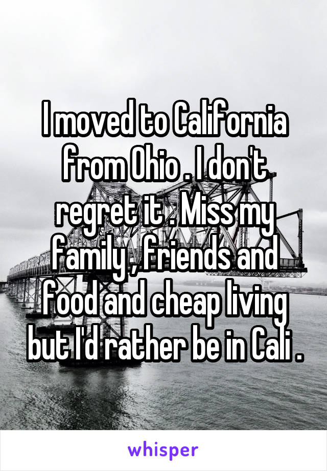 I moved to California from Ohio . I don't regret it . Miss my family , friends and food and cheap living but I'd rather be in Cali .