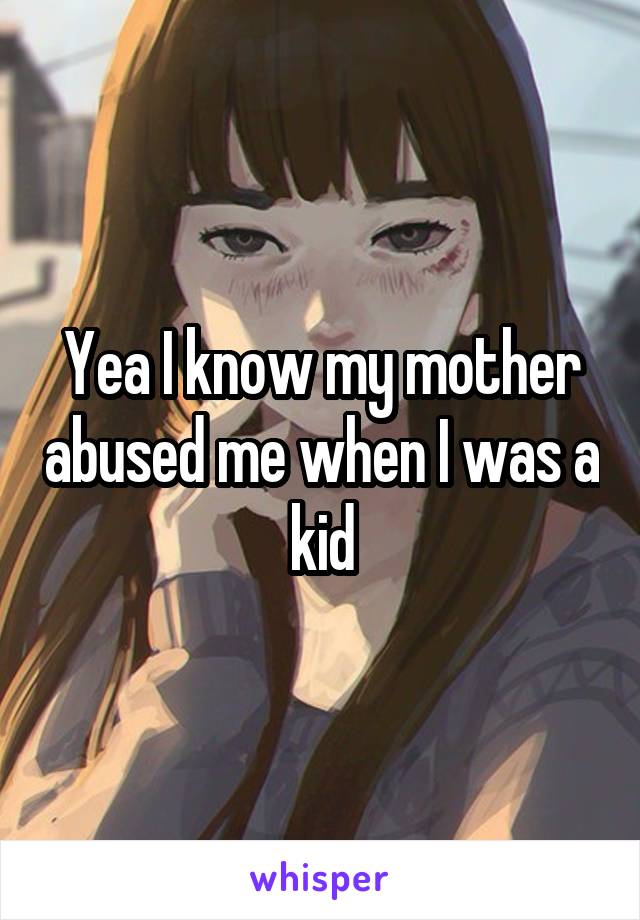 Yea I know my mother abused me when I was a kid