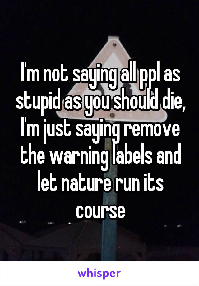 I'm not saying all ppl as stupid as you should die, I'm just saying remove the warning labels and let nature run its course