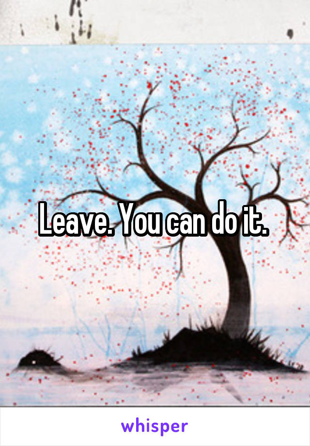 Leave. You can do it. 