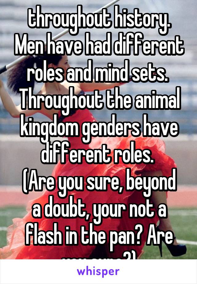 throughout history. Men have had different roles and mind sets. 
Throughout the animal kingdom genders have different roles. 
(Are you sure, beyond a doubt, your not a flash in the pan? Are you sure?)