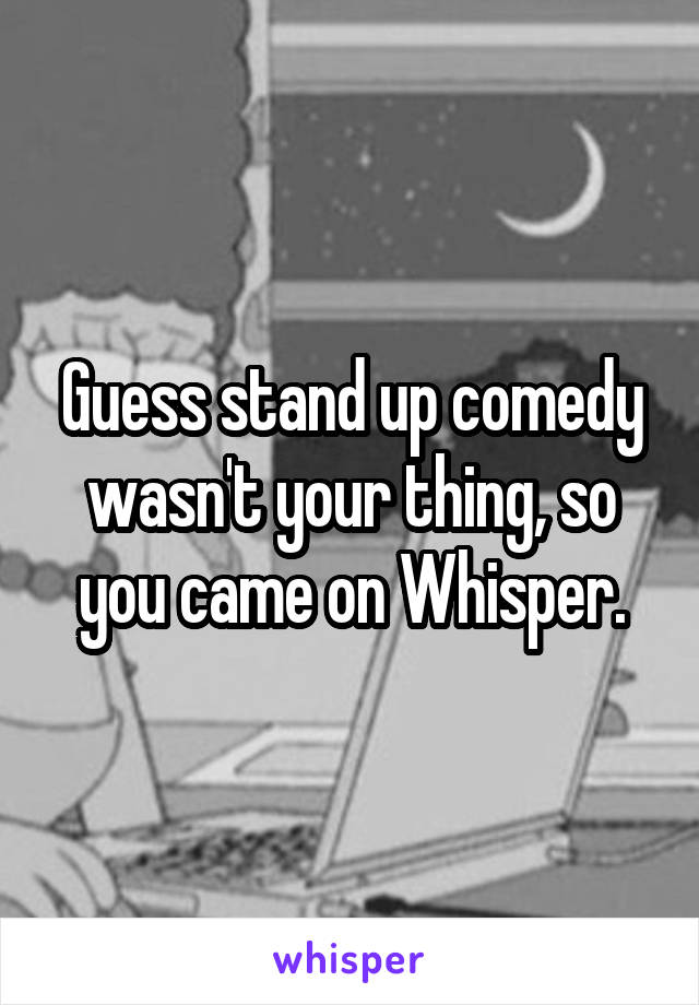 Guess stand up comedy wasn't your thing, so you came on Whisper.