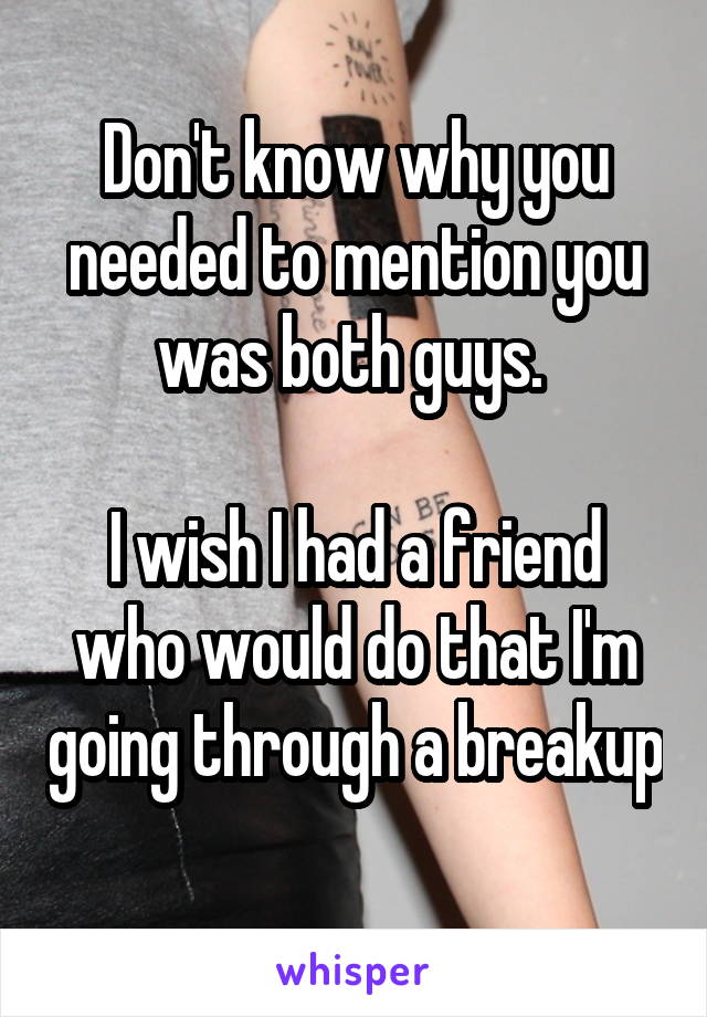 Don't know why you needed to mention you was both guys. 

I wish I had a friend who would do that I'm going through a breakup 