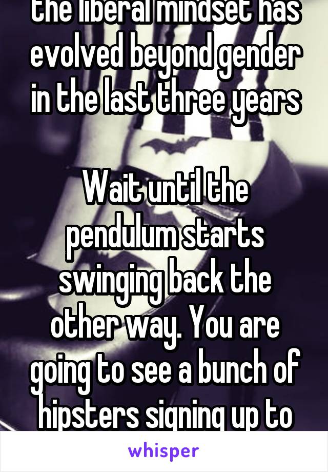 the liberal mindset has evolved beyond gender in the last three years

Wait until the pendulum starts swinging back the other way. You are going to see a bunch of hipsters signing up to play football 