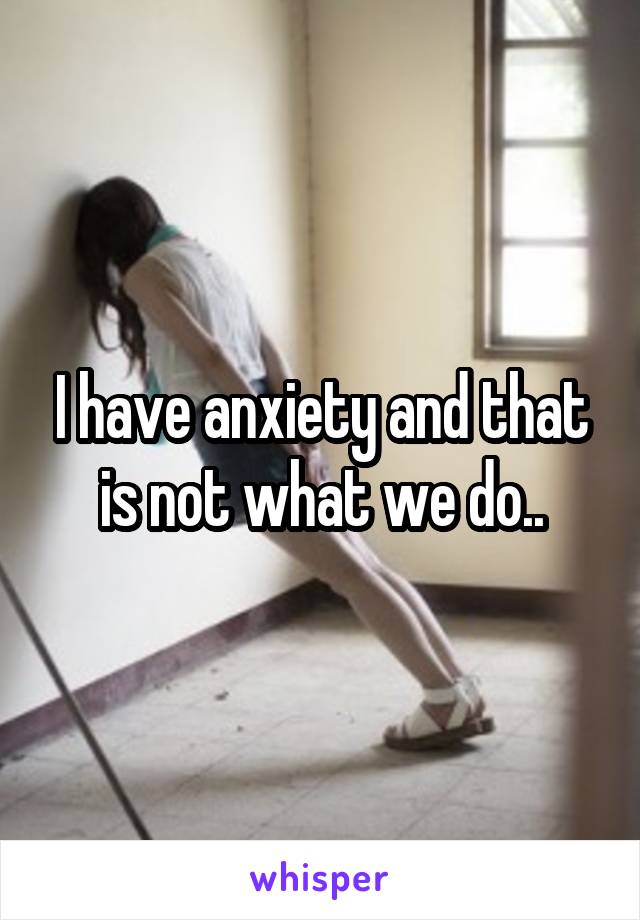 I have anxiety and that is not what we do..