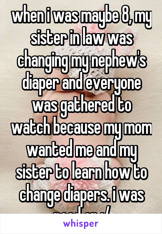 when i was maybe 8, my sister in law was changing my nephew's diaper and everyone was gathered to watch because my mom wanted me and my sister to learn how to change diapers. i was peed on :/