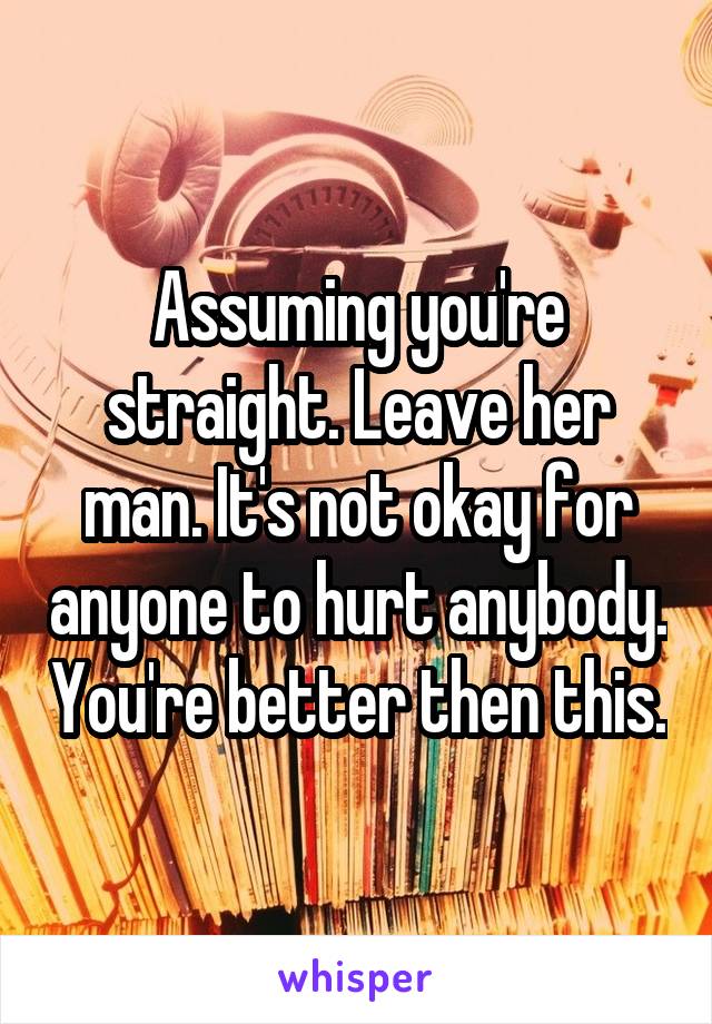 Assuming you're straight. Leave her man. It's not okay for anyone to hurt anybody. You're better then this.