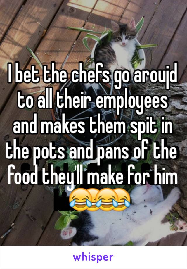 I bet the chefs go aroujd to all their employees and makes them spit in the pots and pans of the food they'll make for him😂😂