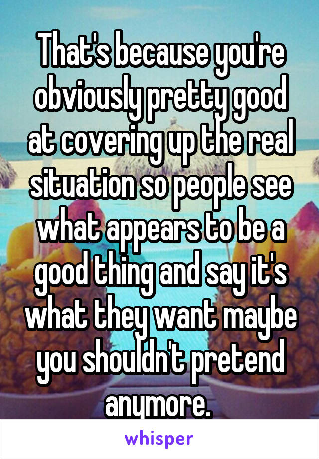 That's because you're obviously pretty good at covering up the real situation so people see what appears to be a good thing and say it's what they want maybe you shouldn't pretend anymore. 
