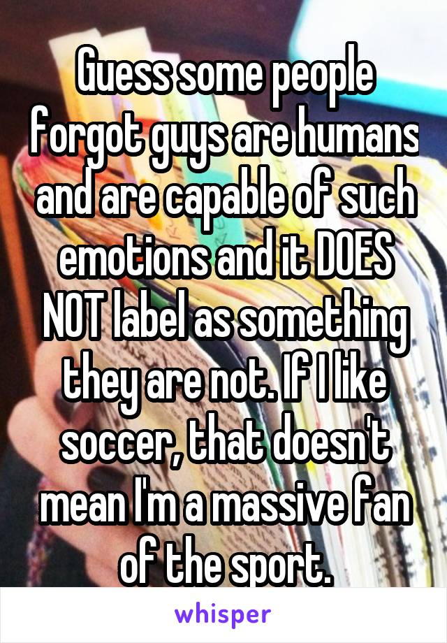 Guess some people forgot guys are humans and are capable of such emotions and it DOES NOT label as something they are not. If I like soccer, that doesn't mean I'm a massive fan of the sport.