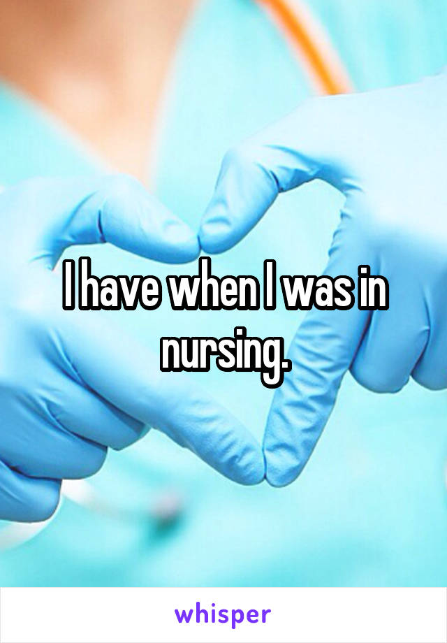 I have when I was in nursing.