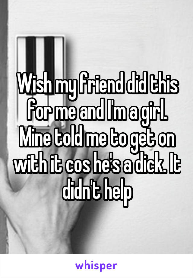 Wish my friend did this for me and I'm a girl. Mine told me to get on with it cos he's a dick. It didn't help