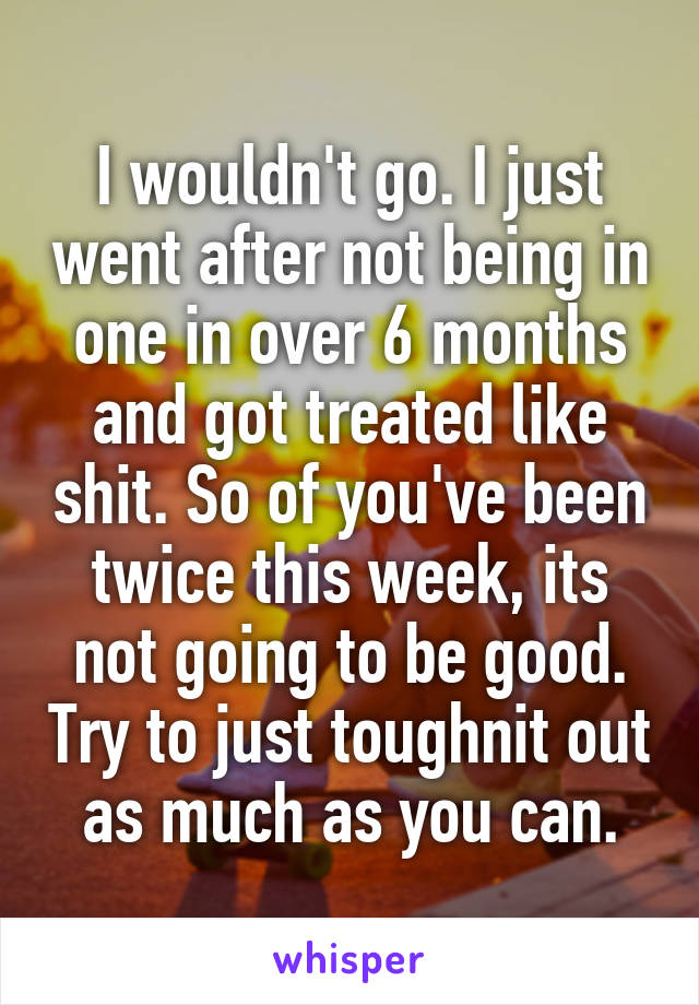 I wouldn't go. I just went after not being in one in over 6 months and got treated like shit. So of you've been twice this week, its not going to be good. Try to just toughnit out as much as you can.