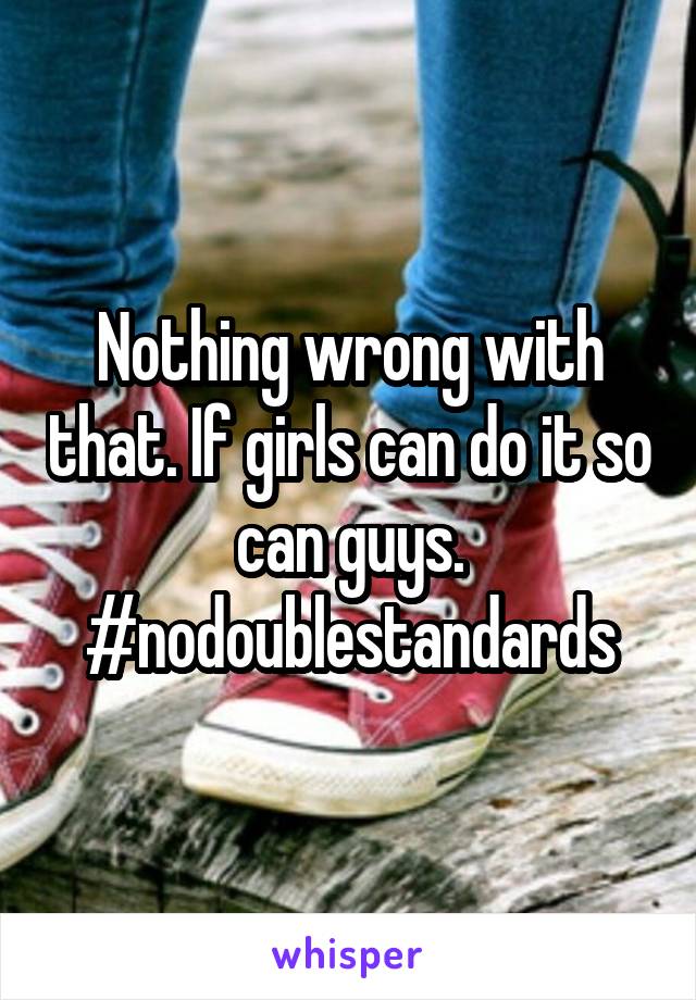 Nothing wrong with that. If girls can do it so can guys.
#nodoublestandards