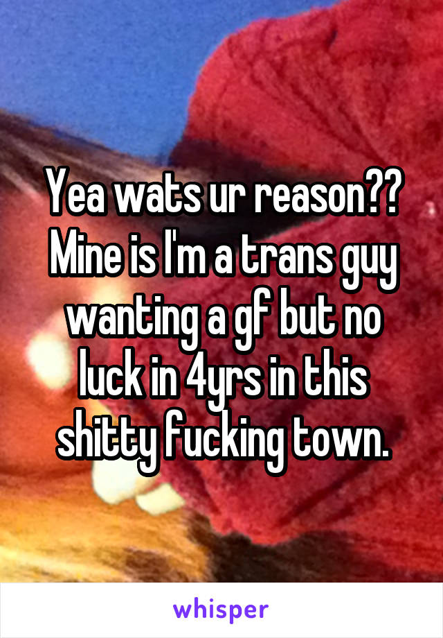 Yea wats ur reason??
Mine is I'm a trans guy wanting a gf but no luck in 4yrs in this shitty fucking town.