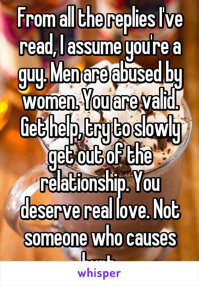 From all the replies I've read, I assume you're a guy. Men are abused by women. You are valid. Get help, try to slowly get out of the relationship. You deserve real love. Not someone who causes hurt.