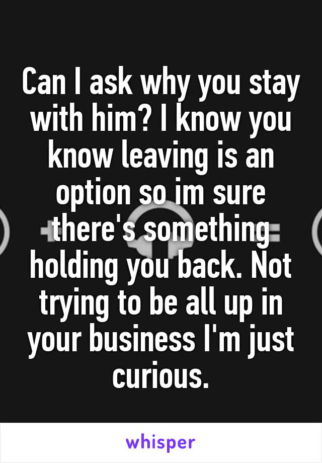 Can I ask why you stay with him? I know you know leaving is an option so im sure there's something holding you back. Not trying to be all up in your business I'm just curious.