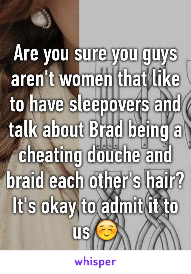 Are you sure you guys aren't women that like to have sleepovers and talk about Brad being a cheating douche and braid each other's hair? It's okay to admit it to us ☺️