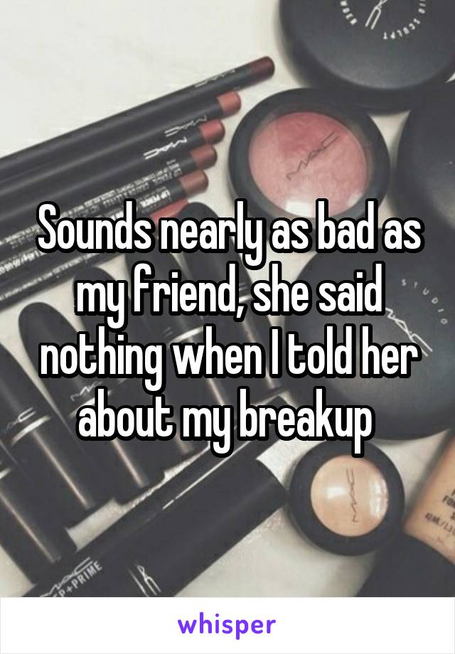 Sounds nearly as bad as my friend, she said nothing when I told her about my breakup 