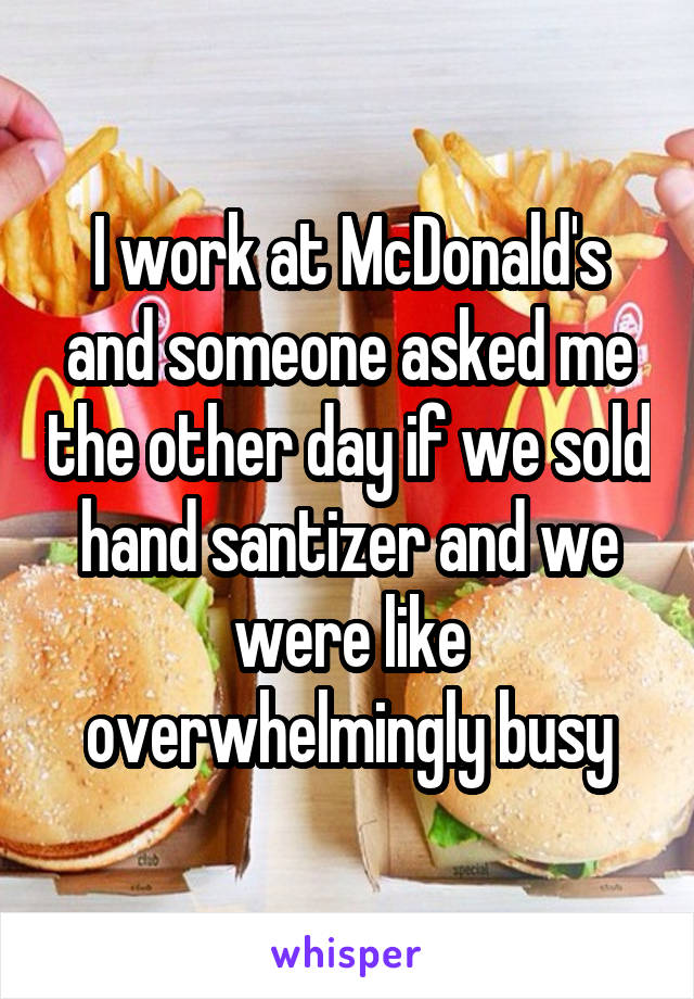 I work at McDonald's and someone asked me the other day if we sold hand santizer and we were like overwhelmingly busy