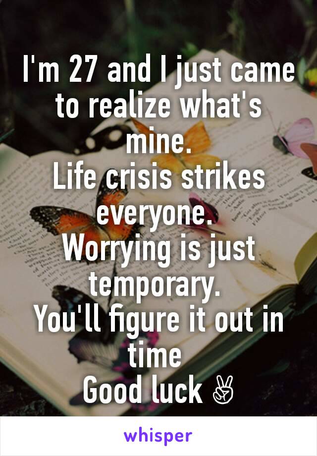 I'm 27 and I just came to realize what's mine.
Life crisis strikes everyone. 
Worrying is just temporary. 
You'll figure it out in time 
Good luck ✌