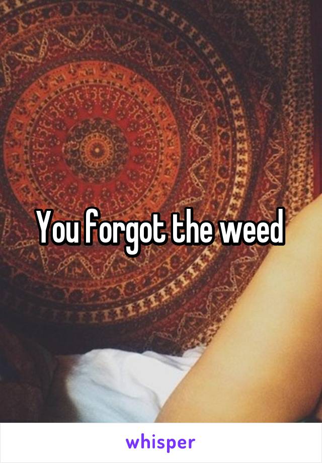 You forgot the weed 