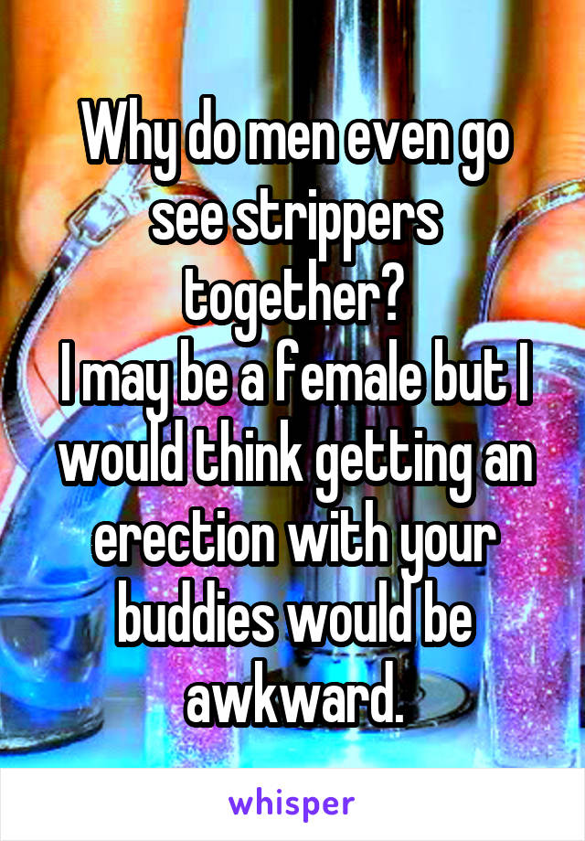 Why do men even go see strippers together?
I may be a female but I would think getting an erection with your buddies would be awkward.