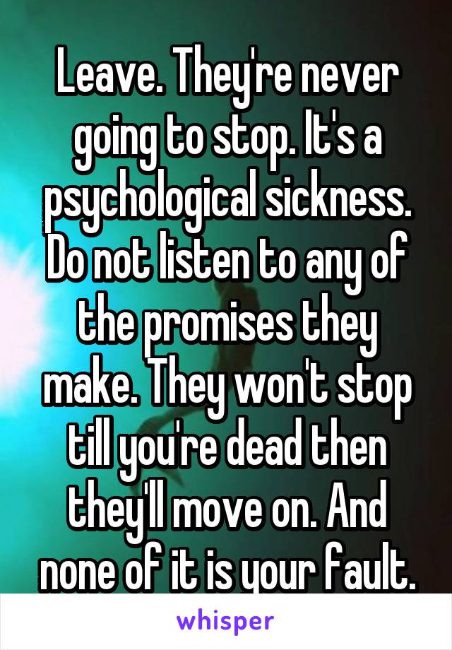 Leave. They're never going to stop. It's a psychological sickness. Do not listen to any of the promises they make. They won't stop till you're dead then they'll move on. And none of it is your fault.