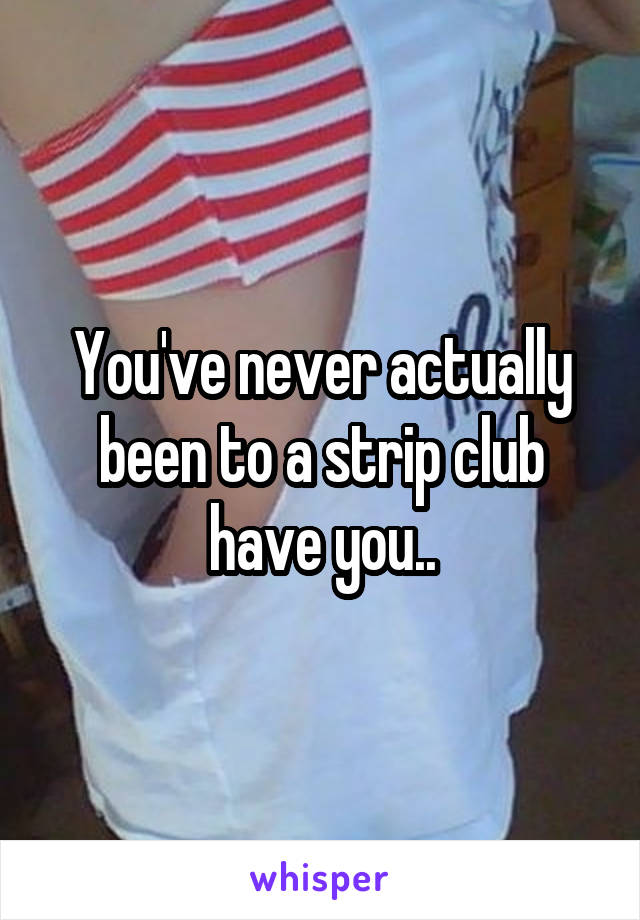 You've never actually been to a strip club have you..