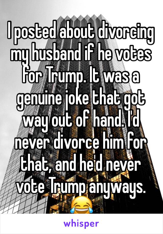 I posted about divorcing my husband if he votes for Trump. It was a genuine joke that got way out of hand. I'd never divorce him for that, and he'd never vote Trump anyways. 😂
